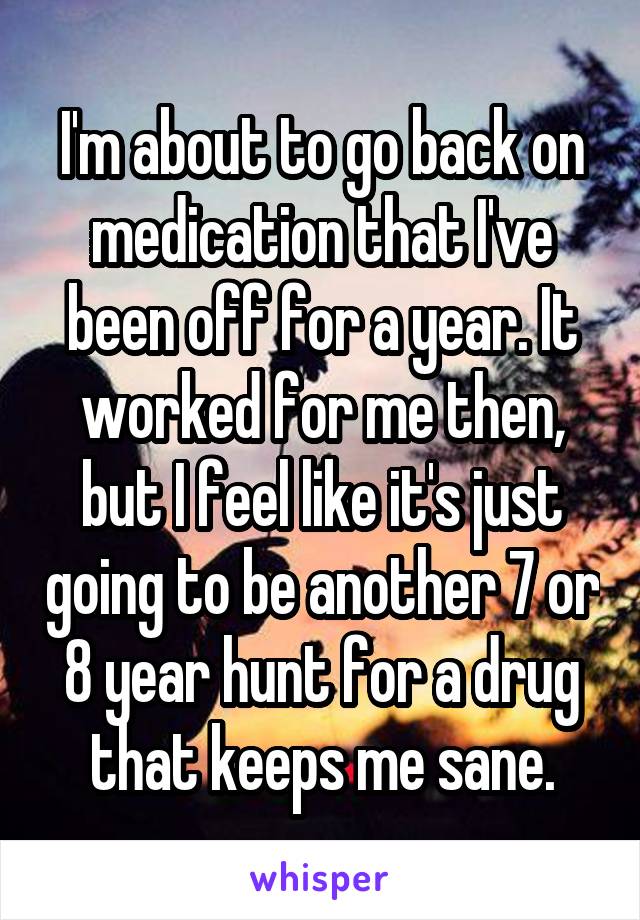 I'm about to go back on medication that I've been off for a year. It worked for me then, but I feel like it's just going to be another 7 or 8 year hunt for a drug that keeps me sane.