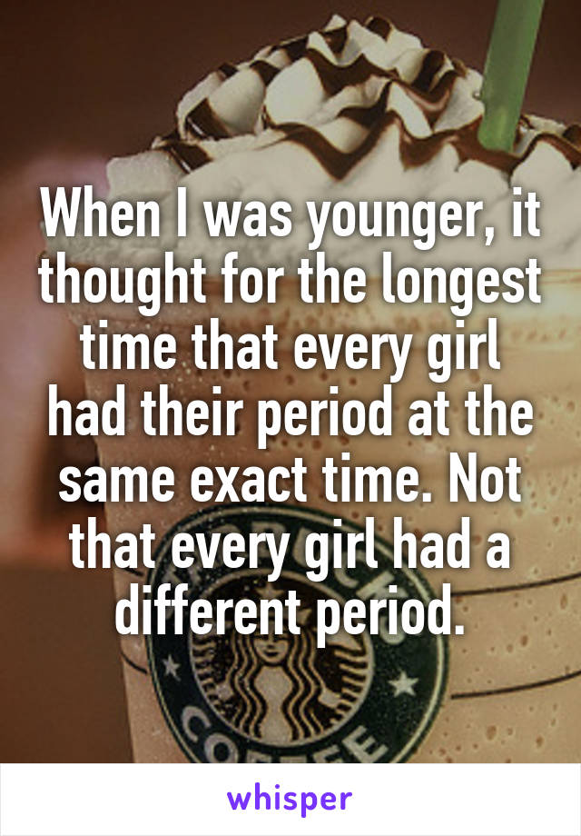 When I was younger, it thought for the longest time that every girl had their period at the same exact time. Not that every girl had a different period.