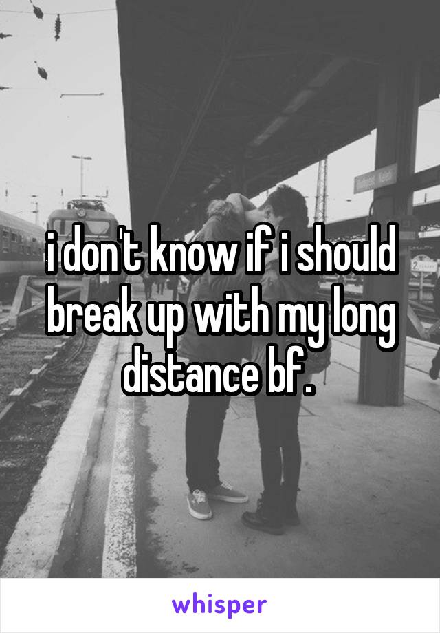 i don't know if i should break up with my long distance bf. 