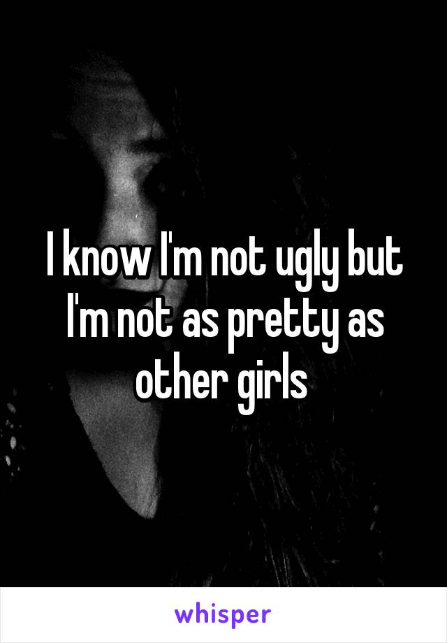 I know I'm not ugly but I'm not as pretty as other girls 