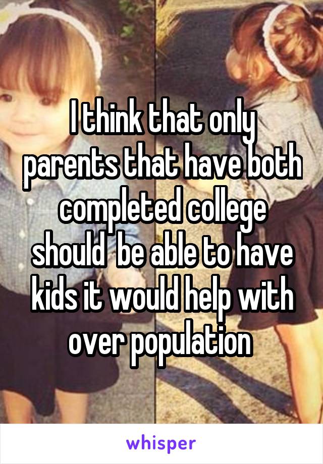 I think that only parents that have both completed college should  be able to have kids it would help with over population 