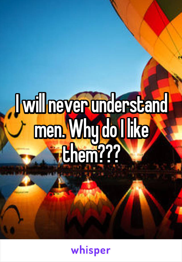 I will never understand men. Why do I like them???