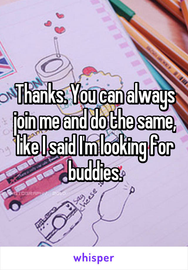 Thanks. You can always join me and do the same, like I said I'm looking for buddies.