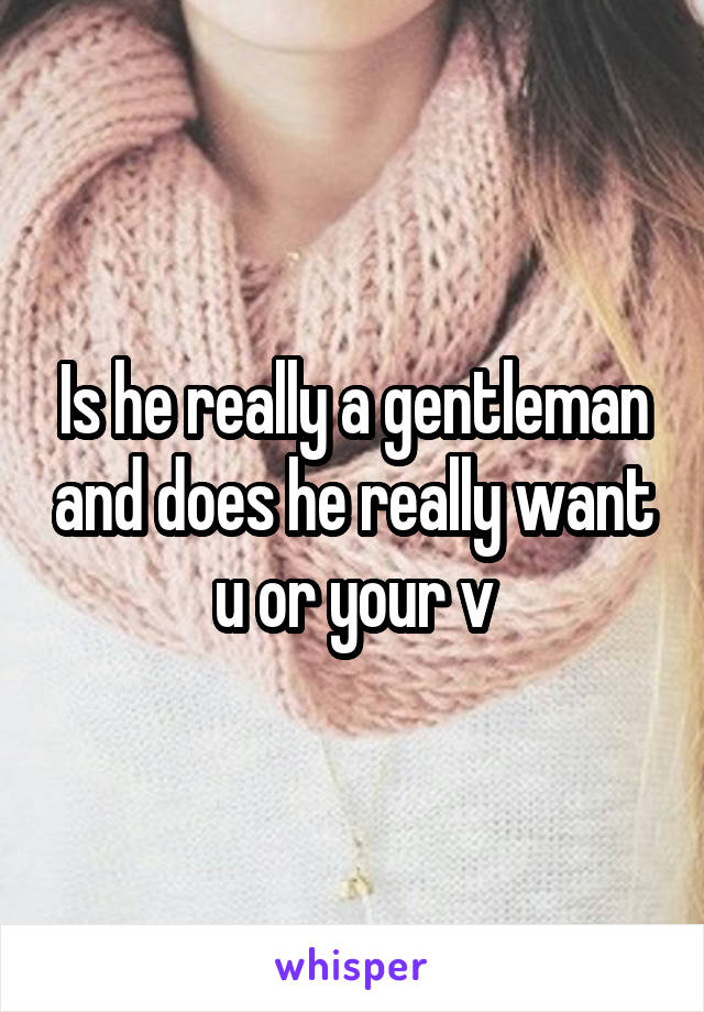 Is he really a gentleman and does he really want u or your v