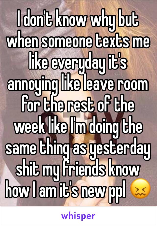 I don't know why but when someone texts me like everyday it's annoying like leave room for the rest of the week like I'm doing the same thing as yesterday shit my friends know how I am it's new ppl 😖