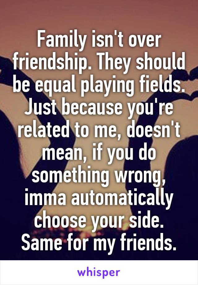 Family isn't over friendship. They should be equal playing fields. Just because you're related to me, doesn't mean, if you do something wrong, imma automatically choose your side. Same for my friends.
