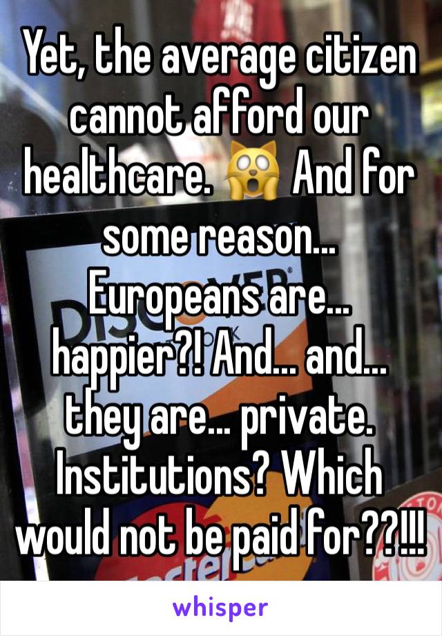 Yet, the average citizen cannot afford our healthcare. 🙀 And for some reason... Europeans are... happier?! And... and... they are... private. Institutions? Which would not be paid for??!!!