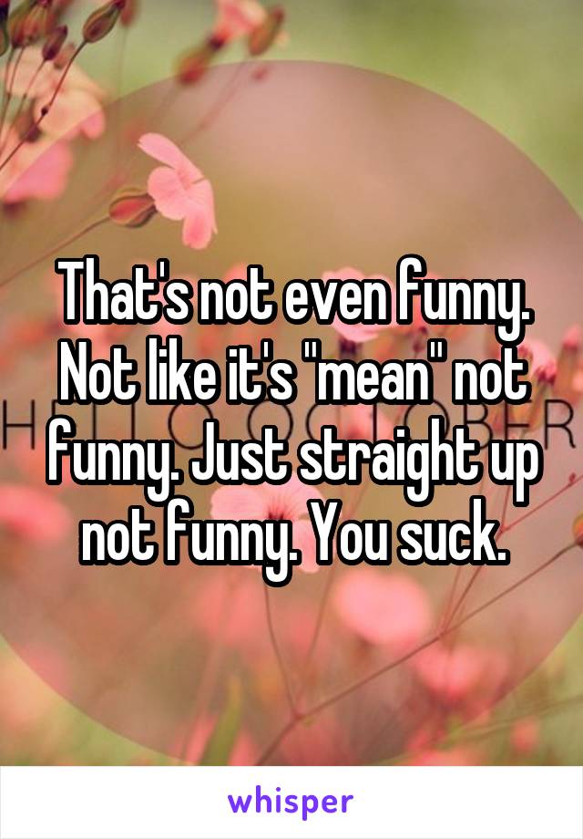That's not even funny. Not like it's "mean" not funny. Just straight up not funny. You suck.