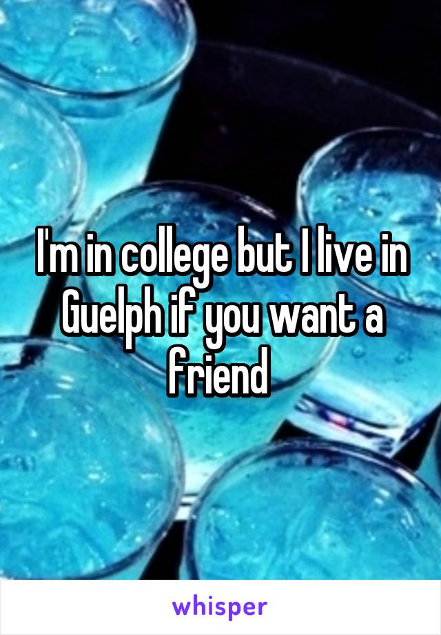 I'm in college but I live in Guelph if you want a friend 