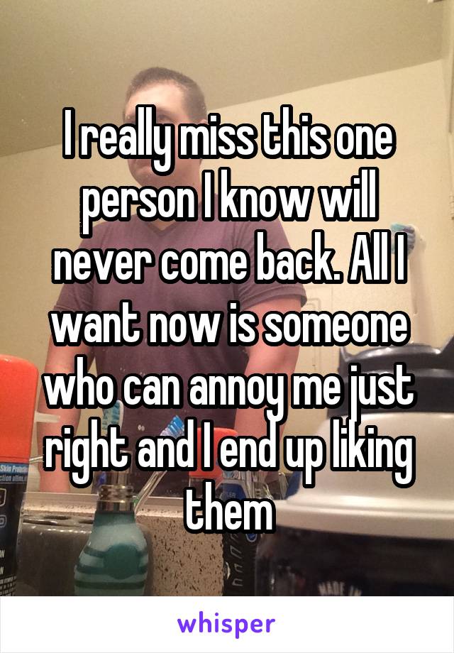 I really miss this one person I know will never come back. All I want now is someone who can annoy me just right and I end up liking them