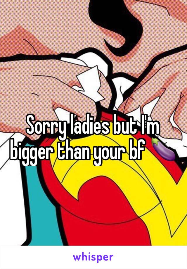 Sorry ladies but I'm bigger than your bf 🍆