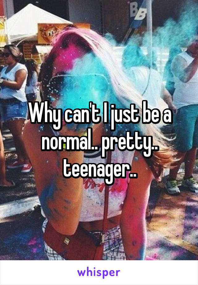 Why can't I just be a normal.. pretty.. teenager..