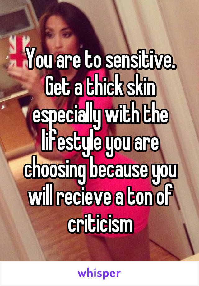 You are to sensitive. Get a thick skin especially with the lifestyle you are choosing because you will recieve a ton of criticism