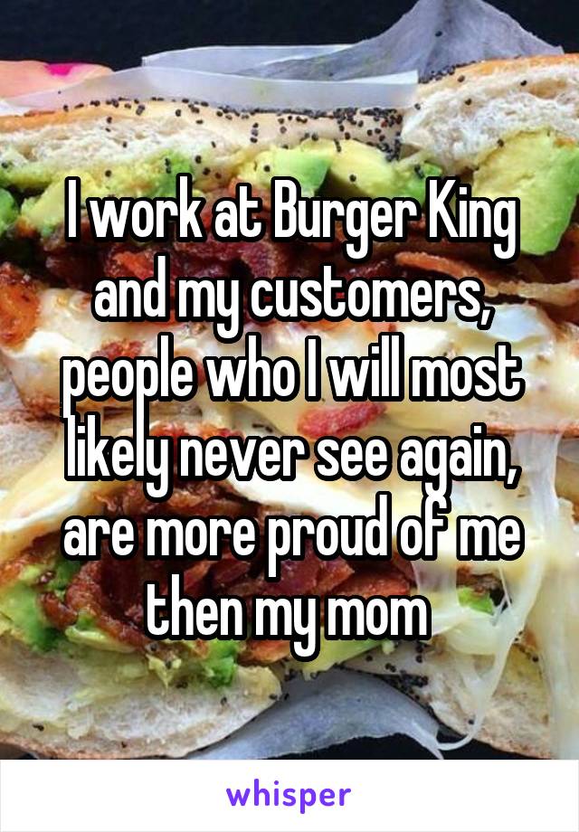 I work at Burger King and my customers, people who I will most likely never see again, are more proud of me then my mom 