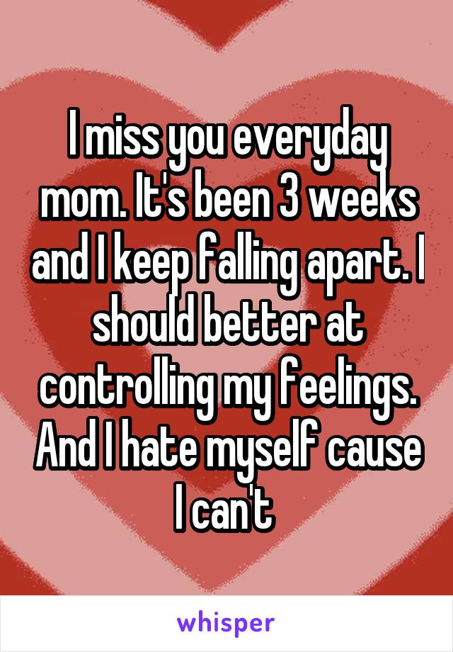 I miss you everyday mom. It's been 3 weeks and I keep falling apart. I should better at controlling my feelings. And I hate myself cause I can't 