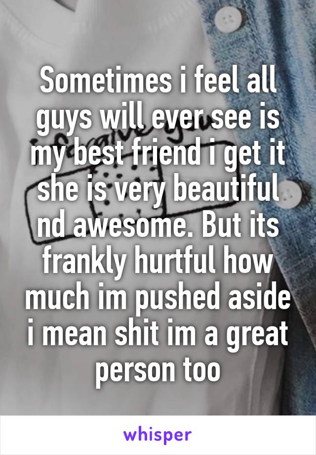 Sometimes i feel all guys will ever see is my best friend i get it she is very beautiful nd awesome. But its frankly hurtful how much im pushed aside i mean shit im a great person too