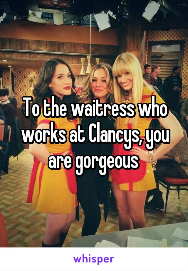To the waitress who works at Clancys, you are gorgeous 