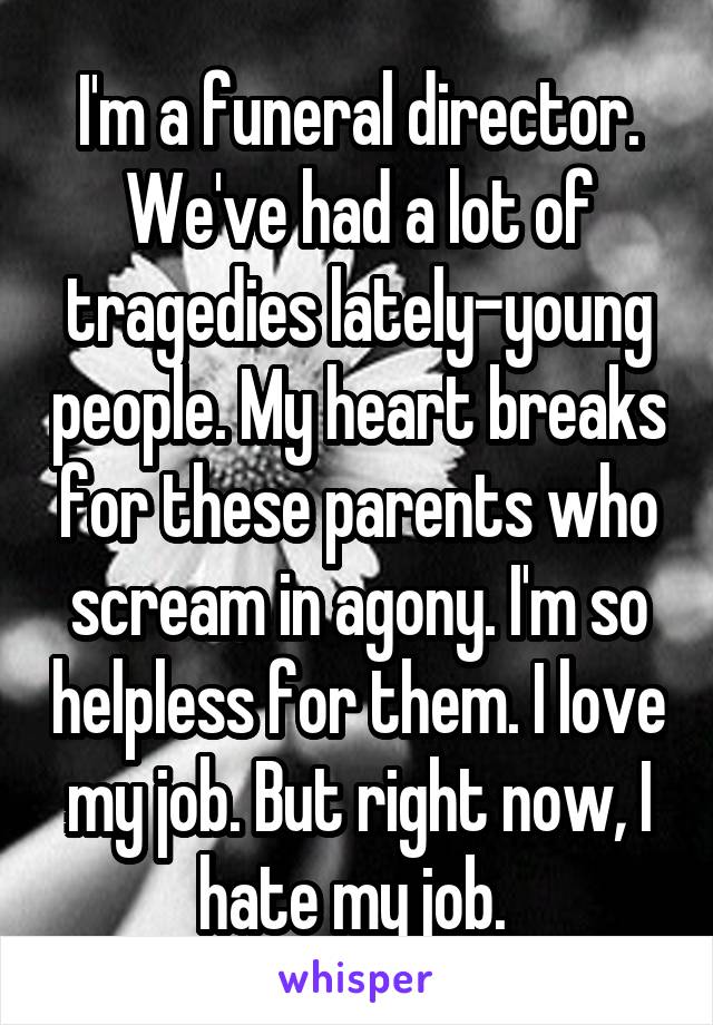 I'm a funeral director. We've had a lot of tragedies lately-young people. My heart breaks for these parents who scream in agony. I'm so helpless for them. I love my job. But right now, I hate my job. 