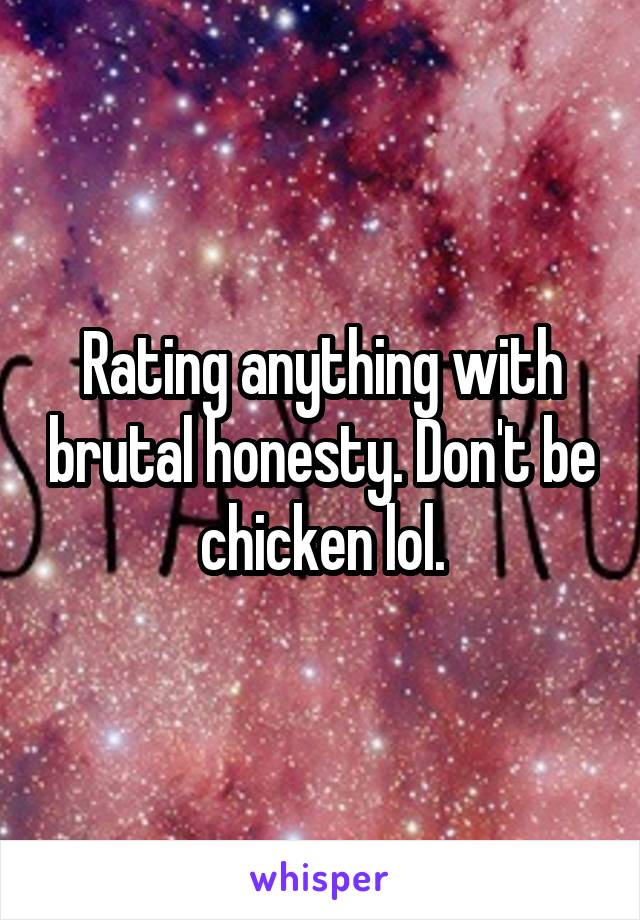 Rating anything with brutal honesty. Don't be chicken lol.