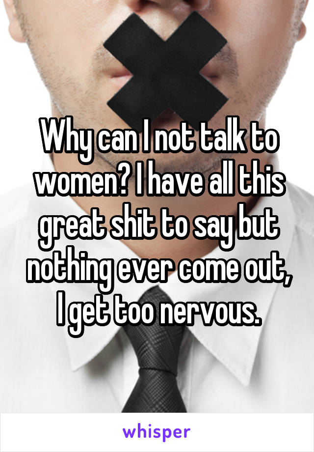 Why can I not talk to women? I have all this great shit to say but nothing ever come out, I get too nervous.