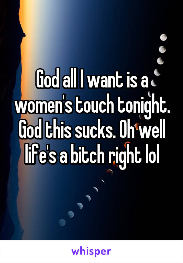 God all I want is a women's touch tonight. God this sucks. Oh well life's a bitch right lol
