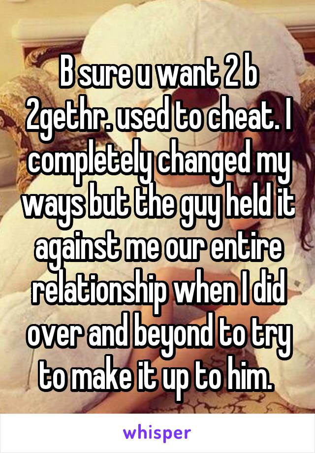 B sure u want 2 b 2gethr. used to cheat. I completely changed my ways but the guy held it against me our entire relationship when I did over and beyond to try to make it up to him. 
