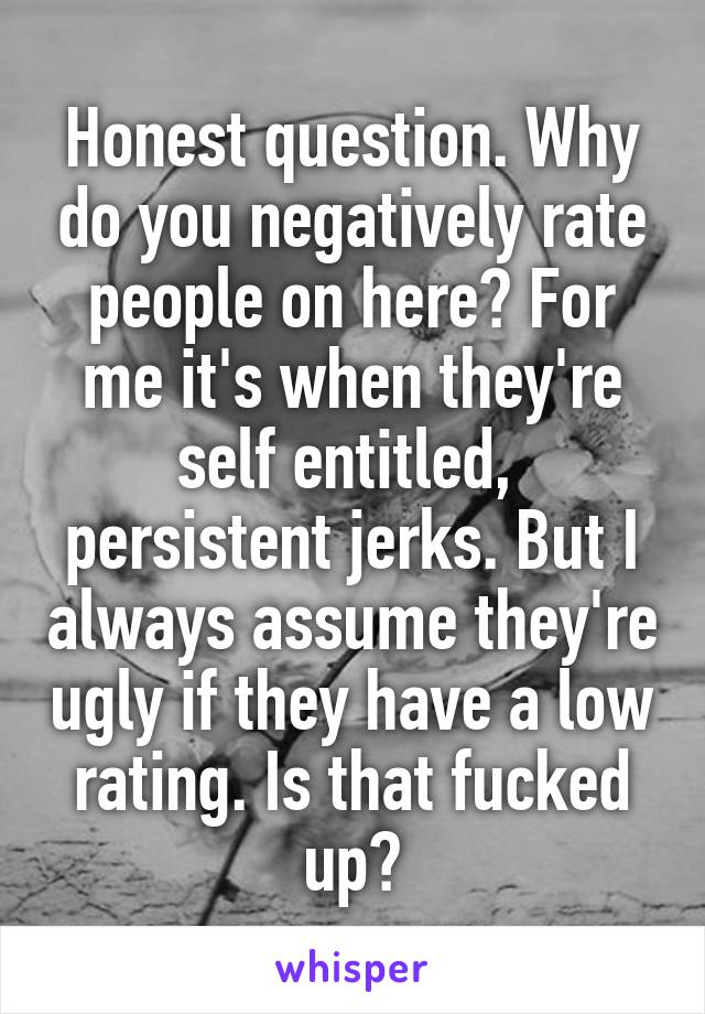 Honest question. Why do you negatively rate people on here? For me it's when they're self entitled,  persistent jerks. But I always assume they're ugly if they have a low rating. Is that fucked up?