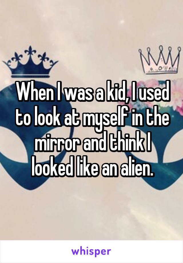 When I was a kid, I used to look at myself in the mirror and think I looked like an alien.