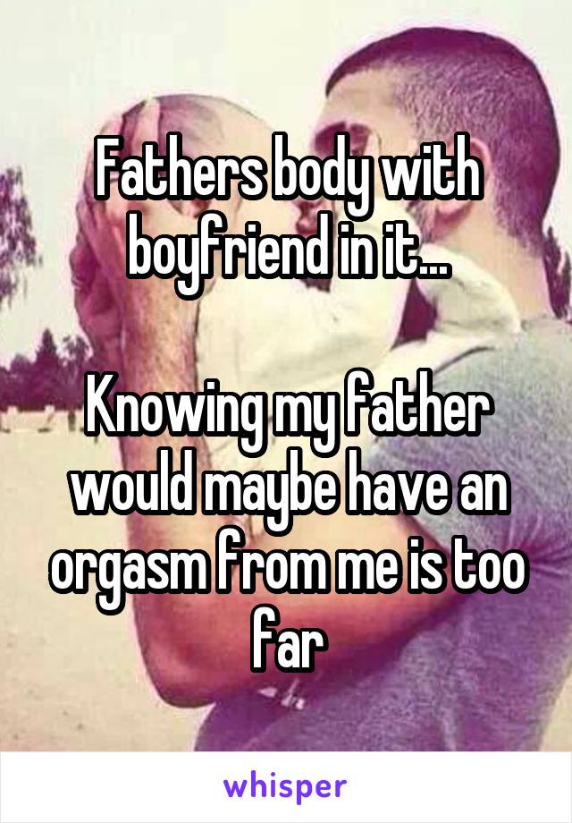 Fathers body with boyfriend in it...

Knowing my father would maybe have an orgasm from me is too far