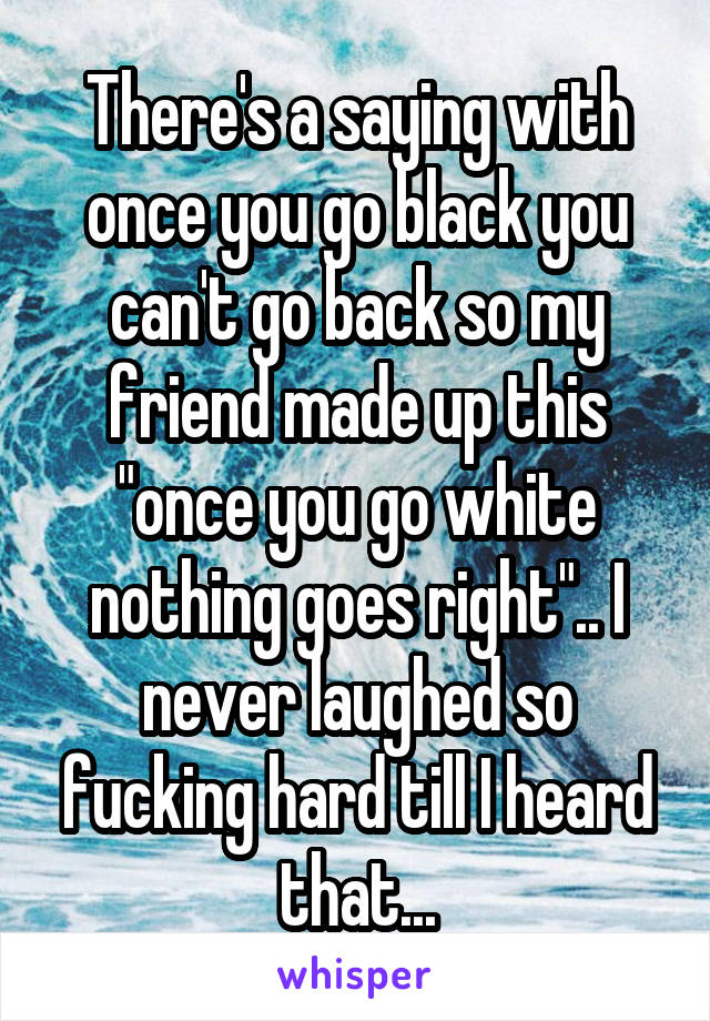 There's a saying with once you go black you can't go back so my friend made up this "once you go white nothing goes right".. I never laughed so fucking hard till I heard that...