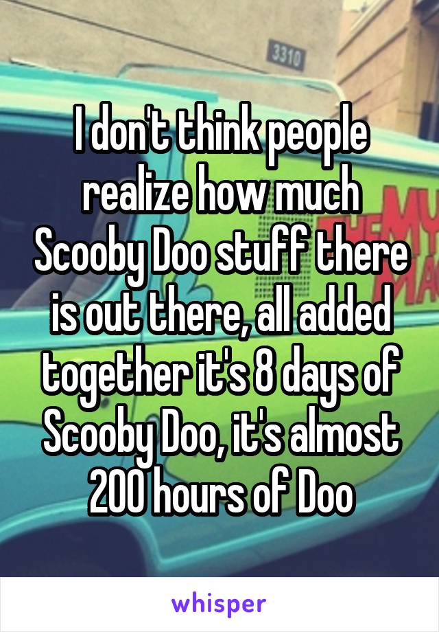 I don't think people realize how much Scooby Doo stuff there is out there, all added together it's 8 days of Scooby Doo, it's almost 200 hours of Doo