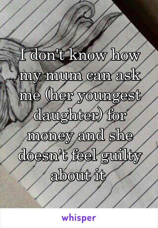 I don't know how my mum can ask me (her youngest daughter) for money and she doesn't feel guilty about it 