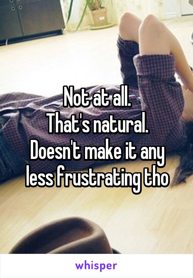 Not at all.
That's natural.
Doesn't make it any less frustrating tho