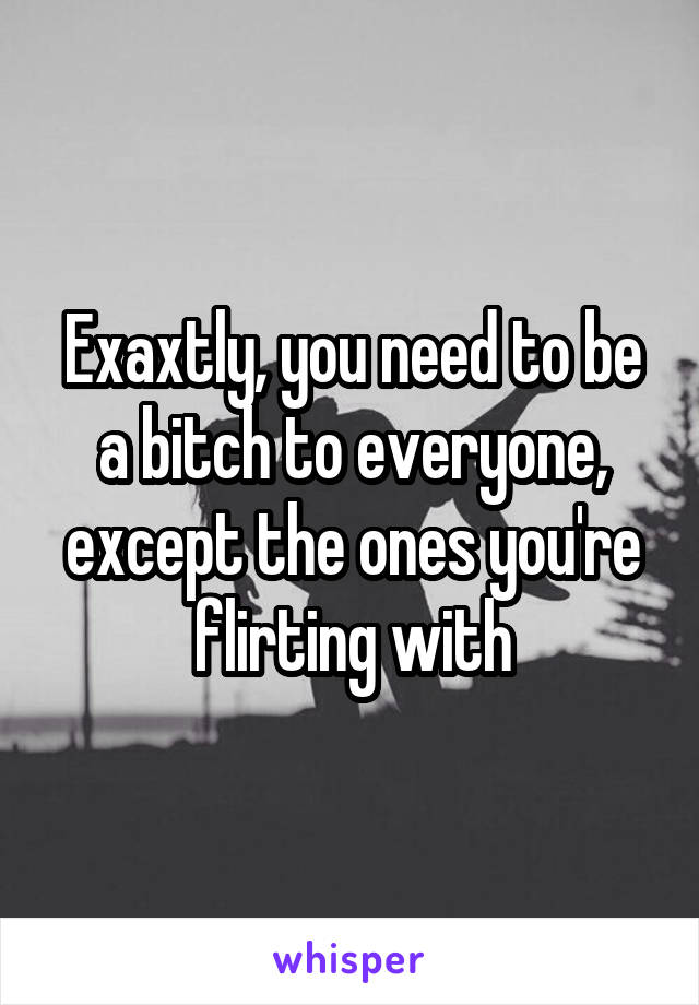 Exaxtly, you need to be a bitch to everyone, except the ones you're flirting with