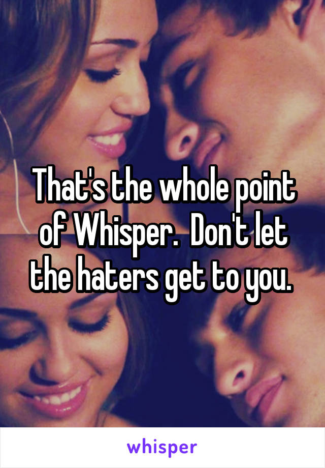 That's the whole point of Whisper.  Don't let the haters get to you. 