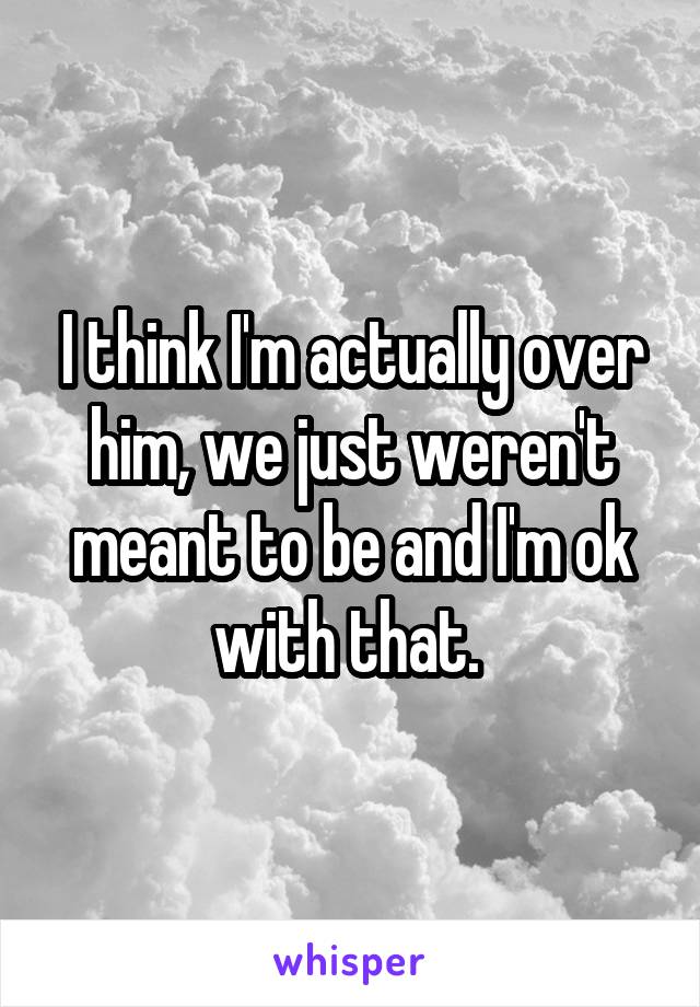 I think I'm actually over him, we just weren't meant to be and I'm ok with that. 