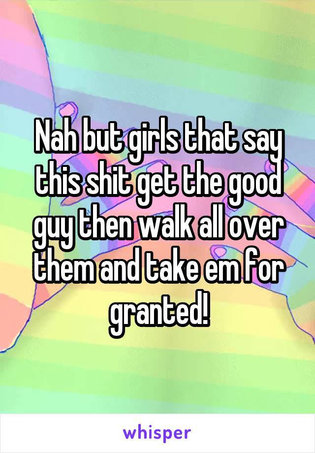 Nah but girls that say this shit get the good guy then walk all over them and take em for granted!