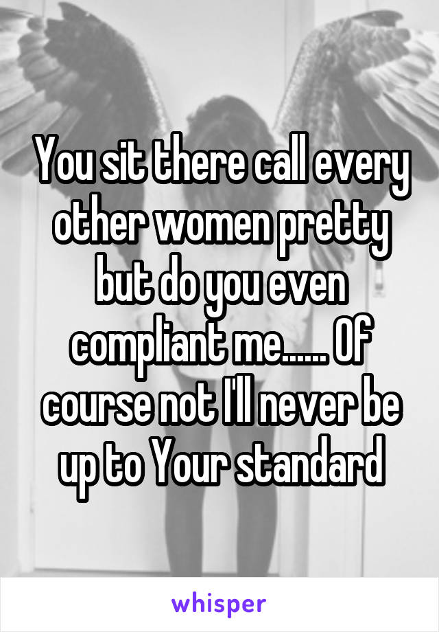 You sit there call every other women pretty but do you even compliant me...... Of course not I'll never be up to Your standard