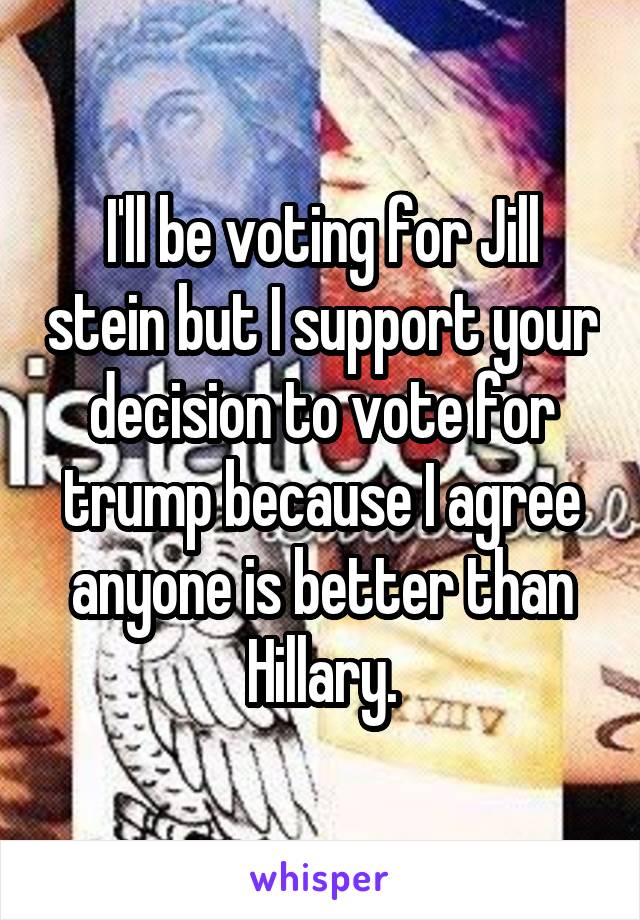 I'll be voting for Jill stein but I support your decision to vote for trump because I agree anyone is better than Hillary.