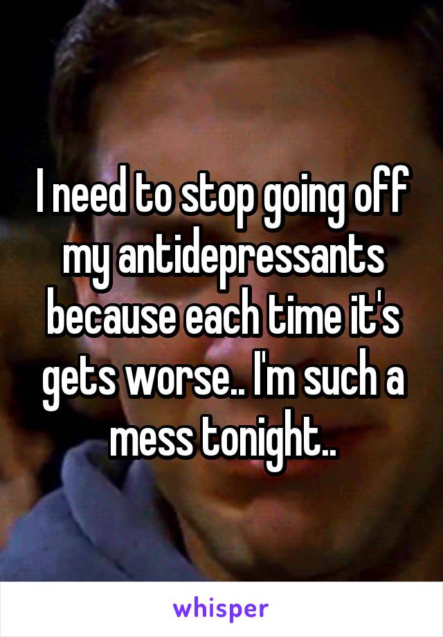 I need to stop going off my antidepressants because each time it's gets worse.. I'm such a mess tonight..