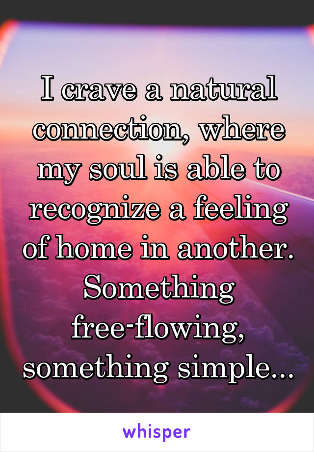 I crave a natural connection, where my soul is able to recognize a feeling of home in another. Something free-flowing, something simple...