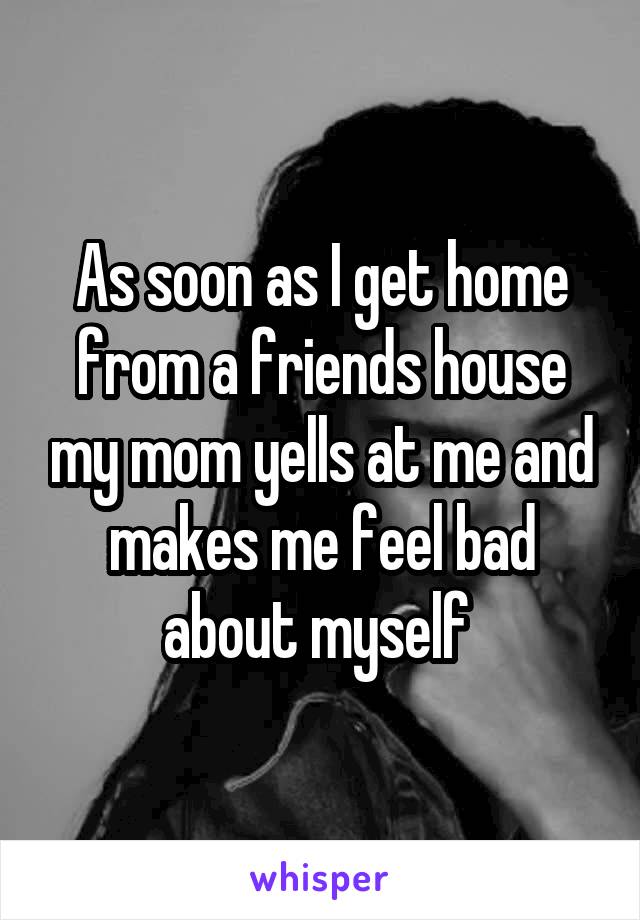 As soon as I get home from a friends house my mom yells at me and makes me feel bad about myself 