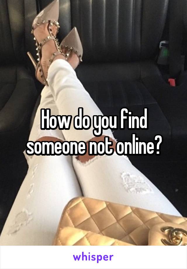 How do you find someone not online?