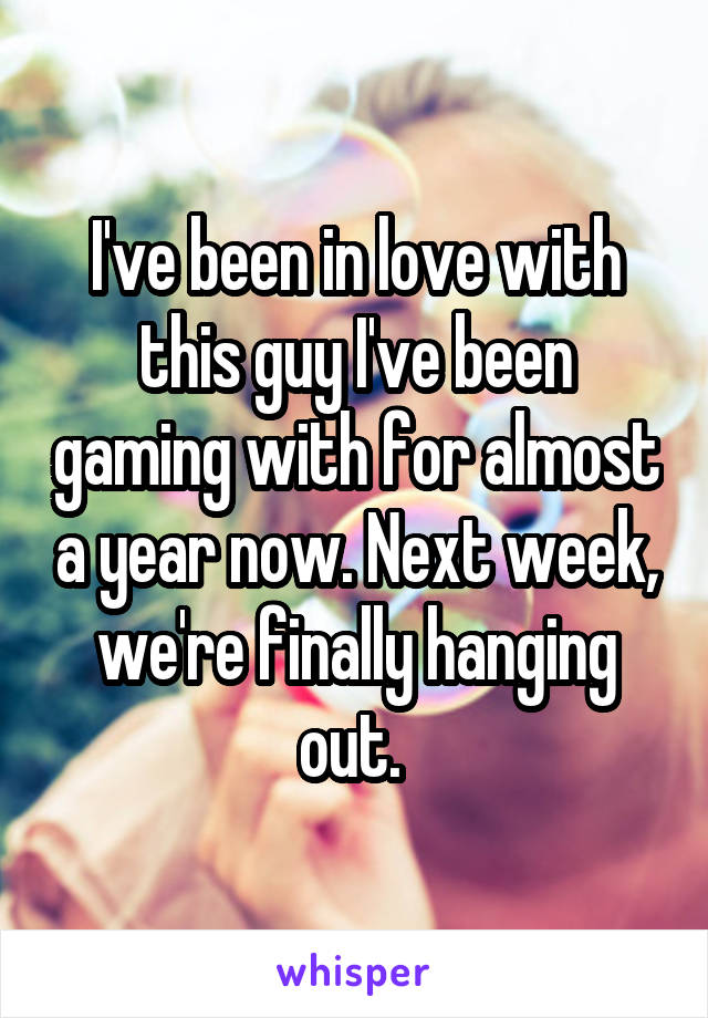 I've been in love with this guy I've been gaming with for almost a year now. Next week, we're finally hanging out. 