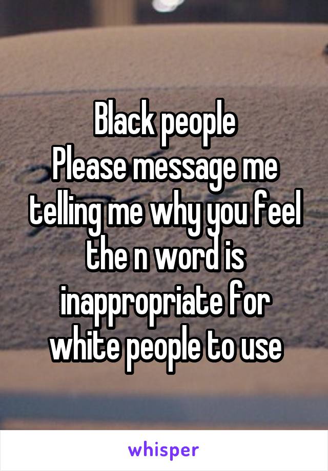 Black people
Please message me telling me why you feel the n word is inappropriate for white people to use