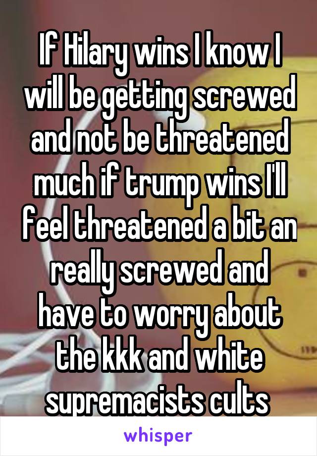 If Hilary wins I know I will be getting screwed and not be threatened much if trump wins I'll feel threatened a bit an really screwed and have to worry about the kkk and white supremacists cults 