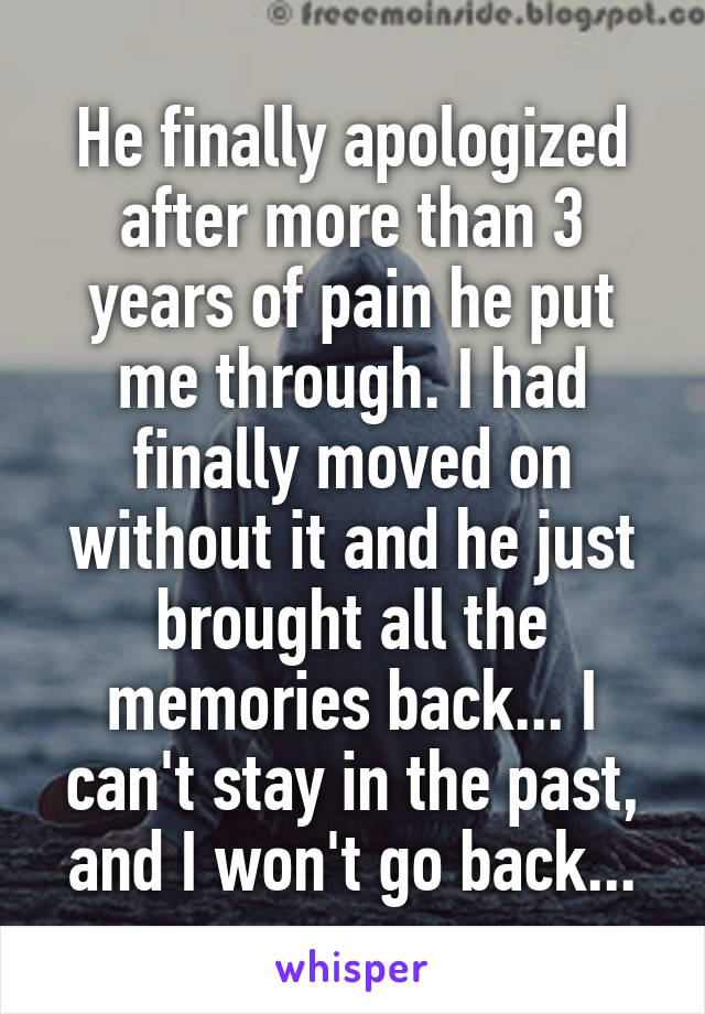 He finally apologized after more than 3 years of pain he put me through. I had finally moved on without it and he just brought all the memories back... I can't stay in the past, and I won't go back...