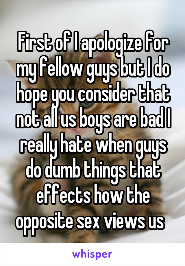 First of I apologize for my fellow guys but I do hope you consider that not all us boys are bad I really hate when guys do dumb things that effects how the opposite sex views us  