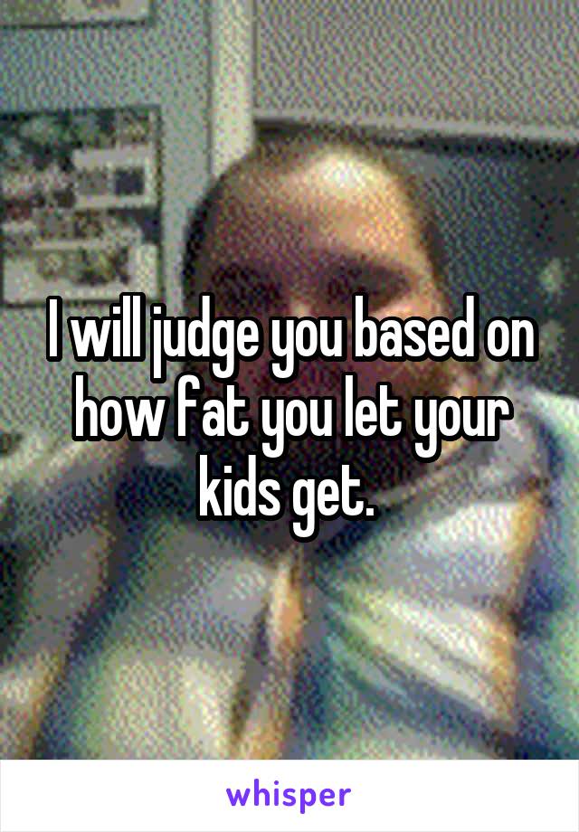 I will judge you based on how fat you let your kids get. 