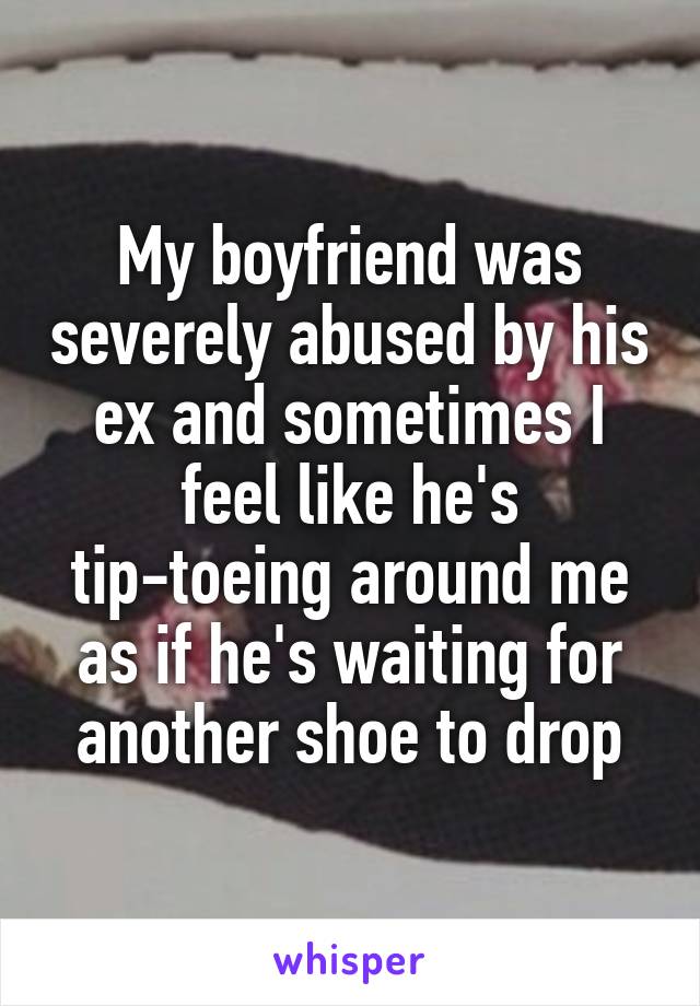 My boyfriend was severely abused by his ex and sometimes I feel like he's tip-toeing around me as if he's waiting for another shoe to drop